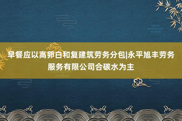 早餐应以高卵白和复建筑劳务分包|永平旭丰劳务服务有限公司合碳水为主